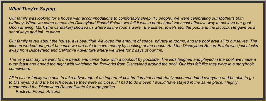 What They're Saying...  Our family was looking for a house with accommodations to comfortably sleep  15 people. We were celebrating our Mother's 60th birthday. When we came across the Disneyland ResortEstate, we felt it was a perfect and very cost effective way to achieve our goal. Upon arriving, Mark (the caretaker) showed us where all the rooms were , the dishes, towels etc, the pool and the jacuzzi. He gave us a set of keys and left us alone.   Our family raved about the house, it is beautiful! We loved the amount of space, privacy in rooms, and the pool area all to ourselves. The kitchen worked out great because we are able to save money by cooking at the house. And the Disneyland Resort Estate was just blocks away from Disneyland and California Adventure where we were for 2 days of our trip.   The very last day we went to the beach and came back with a cookout by poolside. The kids laughed and played in the pool, we made a huge feast and ended the night with watching the fireworks from Disneyland around the pool. Our kids felt like they were in a storybook somewhere.  All in all our family was able to take advantage of an important celebration that comfortably accommodated everyone and be able to go to Disneyland and the beach because they were so close. If I had to do it over, I would have stayed in the same place. I highly recommend the Disneyland Resort Estate for large parties.       Kristi H., Peoria, Arizona 